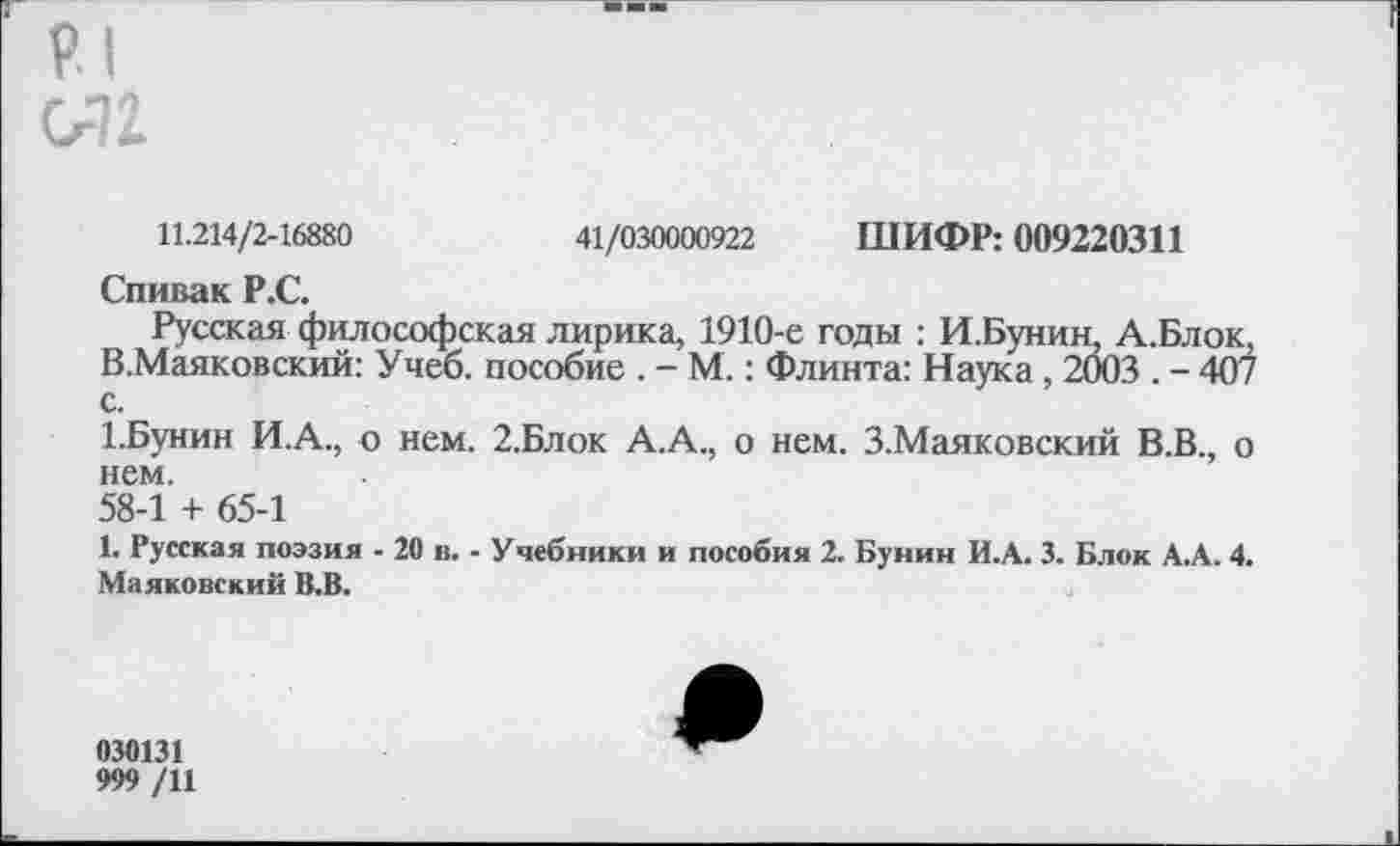 ﻿р.1 012.
11.214/2-16880	41/030000922 ШИФР: 009220311
Спивак Р.С.
Русская философская лирика, 1910-е годы : И.Бунин, А.Блок. В.Маяковский: Учеб, пособие . - М.: Флинта: Наука , 2003 . - 407 с.
1.Бунин И.А., о нем. 2.Блок А.А., о нем. З.Маяковский В.В., о нем.
58-1 + 65-1
1. Русская поэзия - 20 и. - Учебники и пособия 2. Бунин И.А. 3. Блок А.А. 4. Маяковский В.В.
030131
999 /11